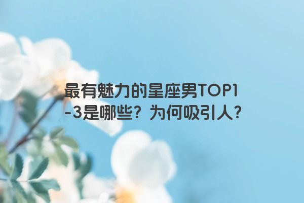 最有魅力的星座男TOP1-3是哪些?为何吸引人?