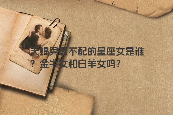 天蝎男最不配的星座女是谁？金牛女和白羊女吗？
