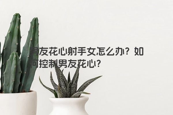 男友花心射手女怎么办?如何控制男友花心? 男友花心射手女怎么办?如何控制男友花心?