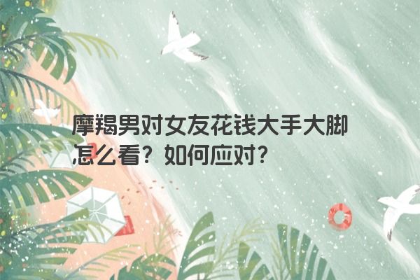 摩羯男对女友花钱大手大脚怎么看?如何应对?