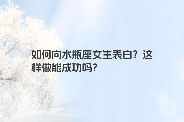 如何向水瓶座女生表白?这样做能成功吗?