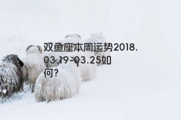 双鱼座本周运势2018.03.19-03.25如何？