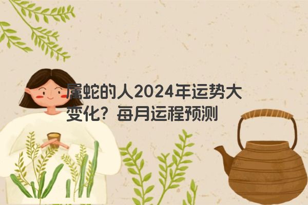 属蛇的人2024年运势大变化？每月运程预测
