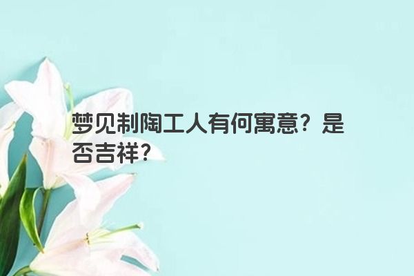 梦见制陶工人有何寓意?是否吉祥? 梦见制陶工人有何寓意?是否吉祥?