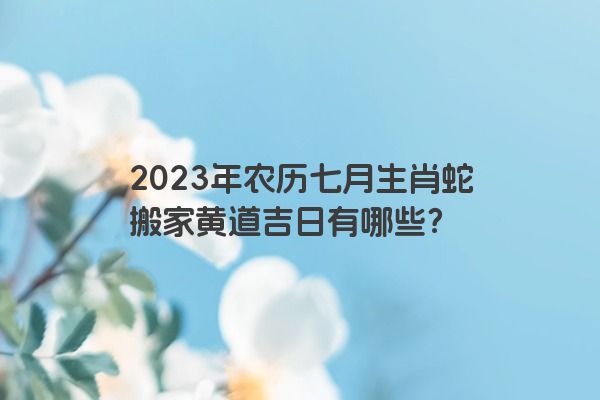 2023年农历七月生肖蛇搬家黄道吉日有哪些？