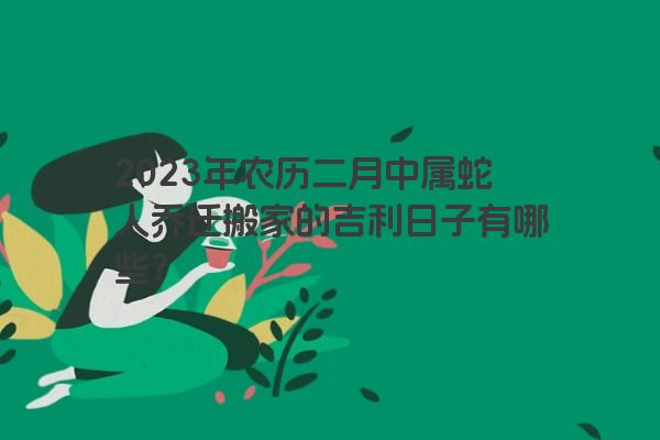 2023年农历二月中属蛇人乔迁搬家的吉利日子有哪些？