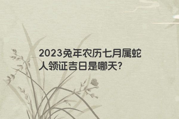 2023兔年农历七月属蛇人领证吉日是哪天？