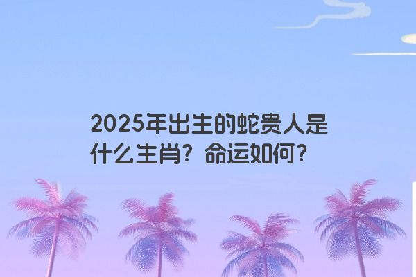 2025年出生的蛇贵人是什么生肖?命运如何? 2025年出生的蛇贵人是什么生肖?命运如何?